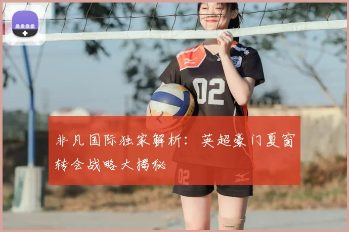 非凡国际独家解析：英超豪门夏窗转会战略大揭秘
