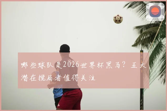哪些球队是2026世界杯黑马？五大潜在搅局者值得关注