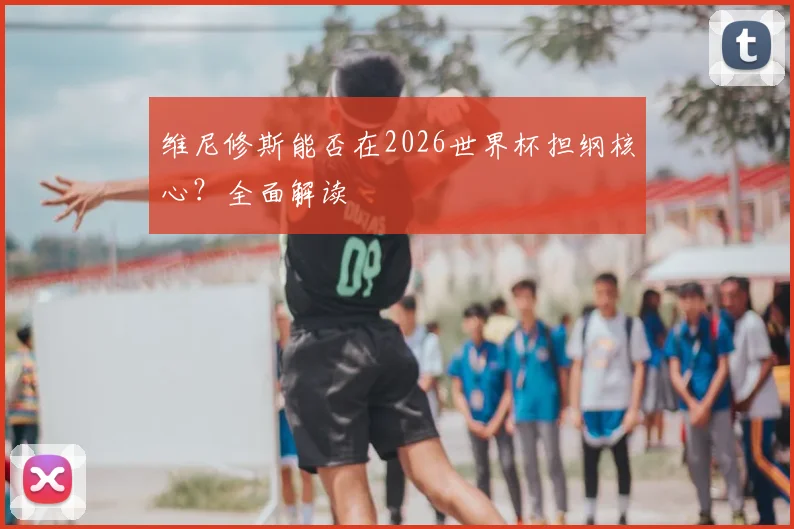 维尼修斯能否在2026世界杯担纲核心？全面解读