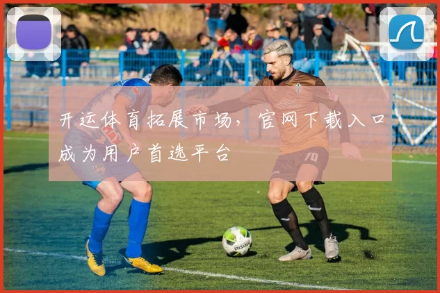 开运体育拓展市场，官网下载入口成为用户首选平台